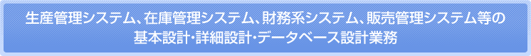 生産管理システム、在庫管理システム、財務系システム、販売管理システム等の 基本設計、詳細設計、データベース設計業務