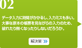 02　データ入力に時間がかかるし、入力ミスも多い。大事な原本の帳票を見ながらの入力のため、破れたり無くなったりしないだろうか。